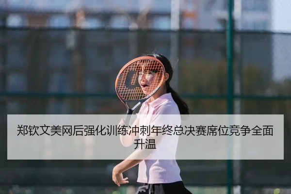 郑钦文美网后强化训练冲刺年终总决赛席位竞争全面升温
