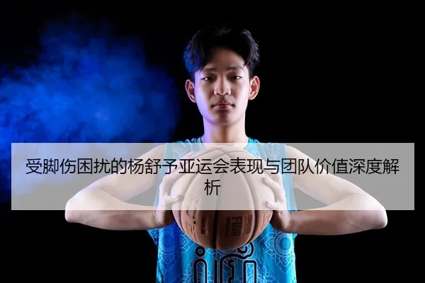 受脚伤困扰的杨舒予亚运会表现与团队价值深度解析